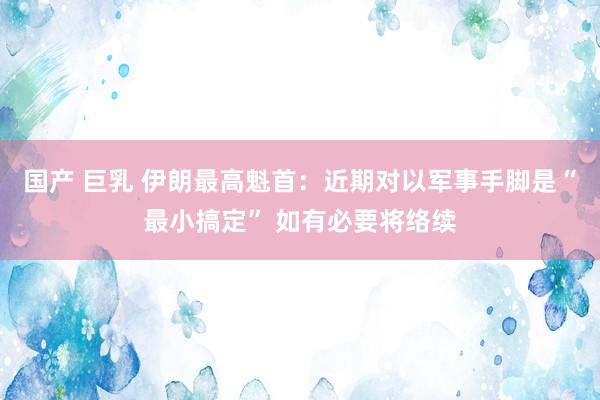 国产 巨乳 伊朗最高魁首：近期对以军事手脚是“最小搞定” 如有必要将络续