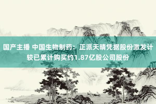 国产主播 中国生物制药：正派天晴凭据股份激发计较已累计购买约1.87亿股公司股份