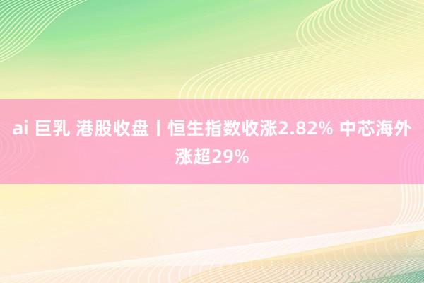 ai 巨乳 港股收盘丨恒生指数收涨2.82% 中芯海外涨超29%