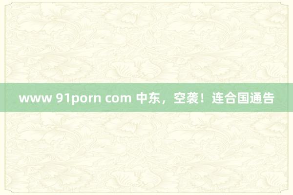 www 91porn com 中东，空袭！连合国通告