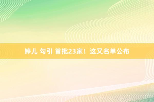 婷儿 勾引 首批23家！这又名单公布