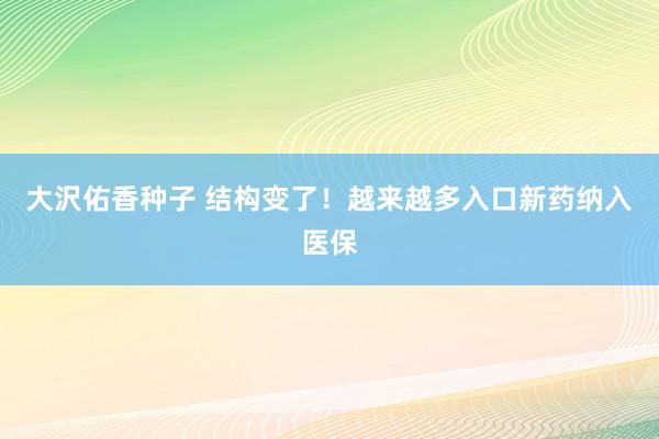 大沢佑香种子 结构变了！越来越多入口新药纳入医保