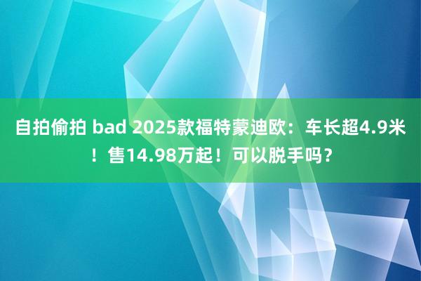 自拍偷拍 bad 2025款福特蒙迪欧：车长超4.9米！售14.98万起！可以脱手吗？