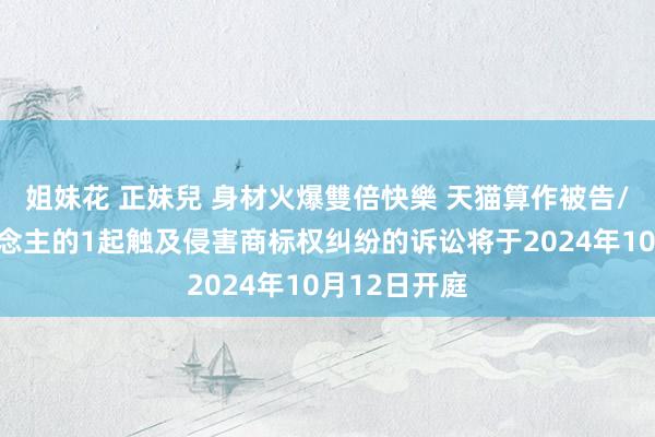 姐妹花 正妹兒 身材火爆雙倍快樂 天猫算作被告/被上诉东说念主的1起触及侵害商标权纠纷的诉讼将于2024年10月12日开庭