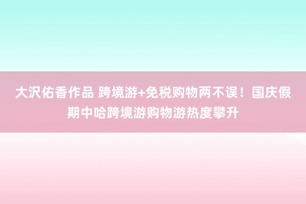 大沢佑香作品 跨境游+免税购物两不误！国庆假期中哈跨境游购物游热度攀升