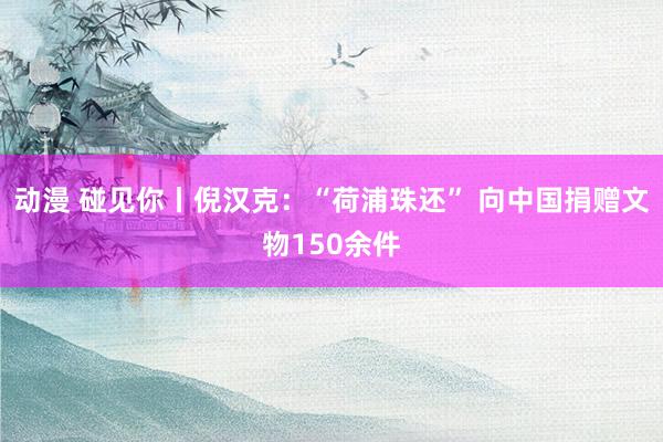 动漫 碰见你丨倪汉克：“荷浦珠还” 向中国捐赠文物150余件