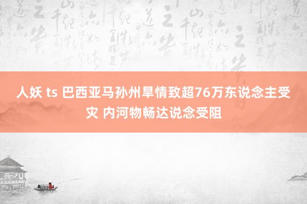 人妖 ts 巴西亚马孙州旱情致超76万东说念主受灾 内河物畅达说念受阻