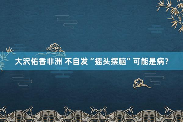 大沢佑香非洲 不自发“摇头摆脑”可能是病？