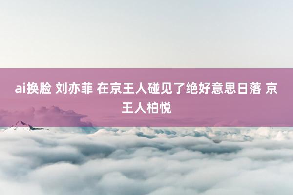 ai换脸 刘亦菲 在京王人碰见了绝好意思日落 京王人柏悦