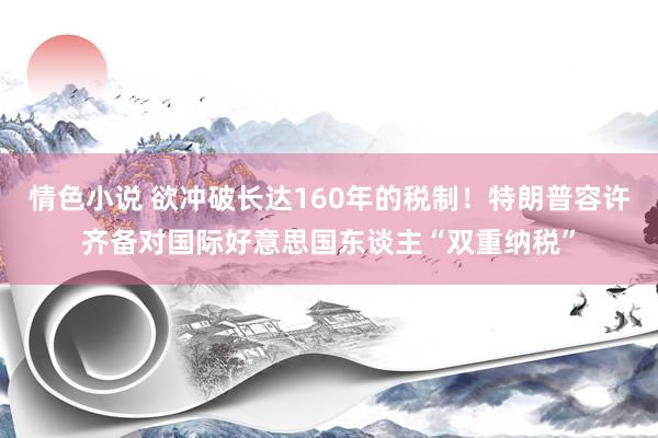 情色小说 欲冲破长达160年的税制！特朗普容许齐备对国际好意思国东谈主“双重纳税”