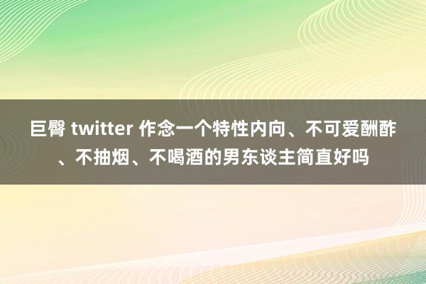 巨臀 twitter 作念一个特性内向、不可爱酬酢、不抽烟、不喝酒的男东谈主简直好吗