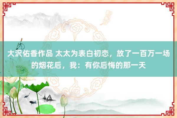 大沢佑香作品 太太为表白初恋，放了一百万一场的烟花后，我：有你后悔的那一天