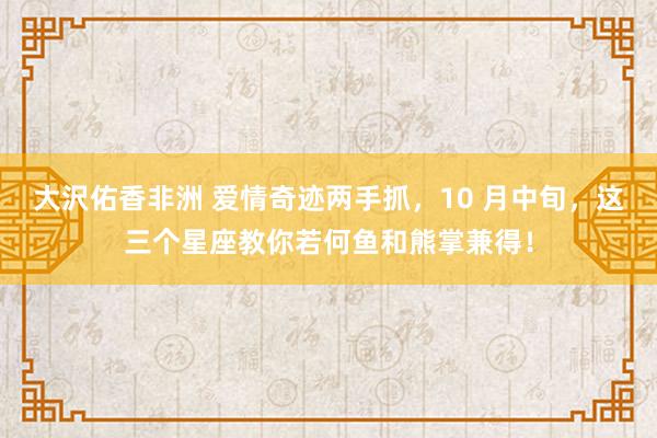 大沢佑香非洲 爱情奇迹两手抓，10 月中旬，这三个星座教你若何鱼和熊掌兼得！