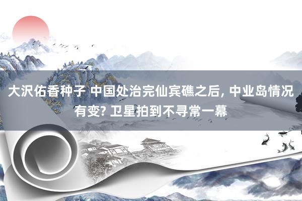 大沢佑香种子 中国处治完仙宾礁之后， 中业岛情况有变? 卫星拍到不寻常一幕