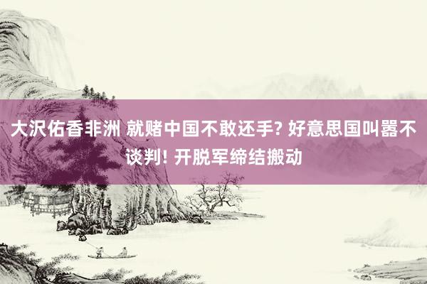 大沢佑香非洲 就赌中国不敢还手? 好意思国叫嚣不谈判! 开脱军缔结搬动