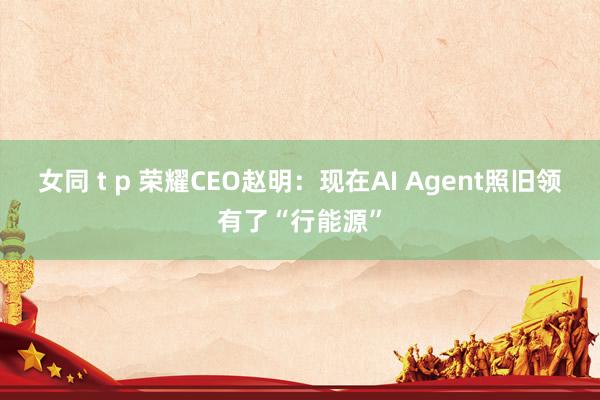 女同 t p 荣耀CEO赵明：现在AI Agent照旧领有了“行能源”