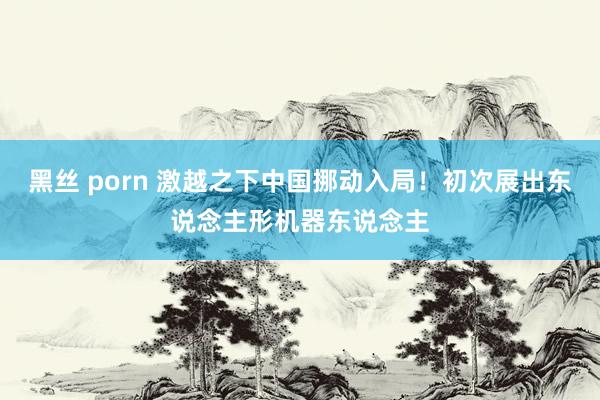 黑丝 porn 激越之下中国挪动入局！初次展出东说念主形机器东说念主