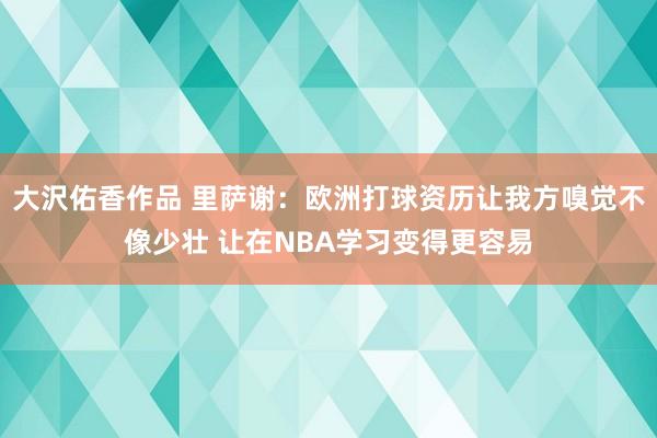 大沢佑香作品 里萨谢：欧洲打球资历让我方嗅觉不像少壮 让在NBA学习变得更容易