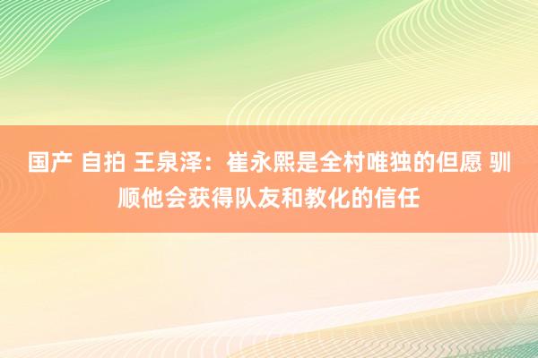 国产 自拍 王泉泽：崔永熙是全村唯独的但愿 驯顺他会获得队友和教化的信任