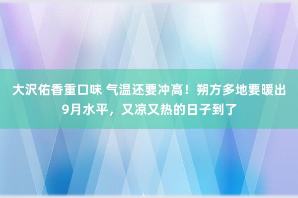 大沢佑香重口味 气温还要冲高！朔方多地要暖出9月水平，又凉又热的日子到了