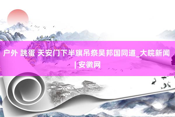 户外 跳蛋 天安门下半旗吊祭吴邦国同道_大皖新闻 | 安徽网