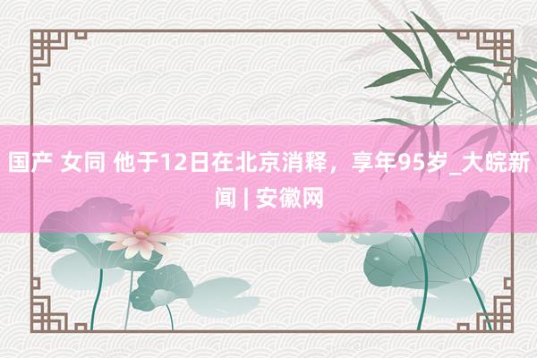 国产 女同 他于12日在北京消释，享年95岁_大皖新闻 | 安徽网