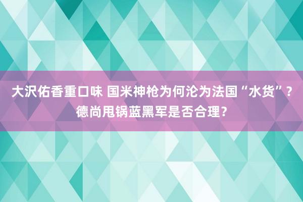 大沢佑香重口味 国米神枪为何沦为法国“水货”？德尚甩锅蓝黑军是否合理？