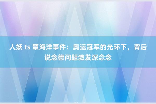 人妖 ts 覃海洋事件：奥运冠军的光环下，背后说念德问题激发深念念