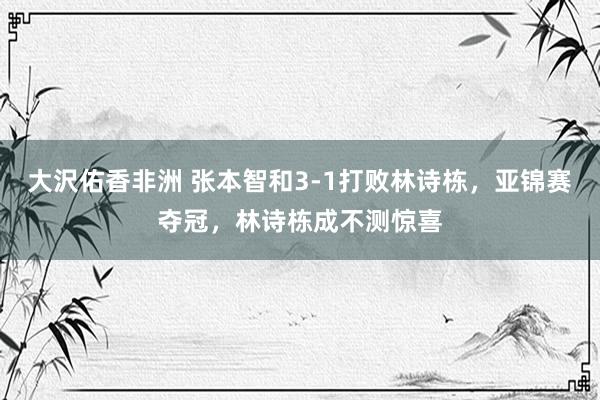 大沢佑香非洲 张本智和3-1打败林诗栋，亚锦赛夺冠，林诗栋成不测惊喜