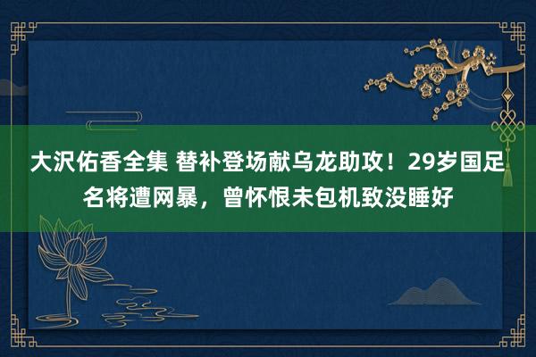 大沢佑香全集 替补登场献乌龙助攻！29岁国足名将遭网暴，曾怀恨未包机致没睡好