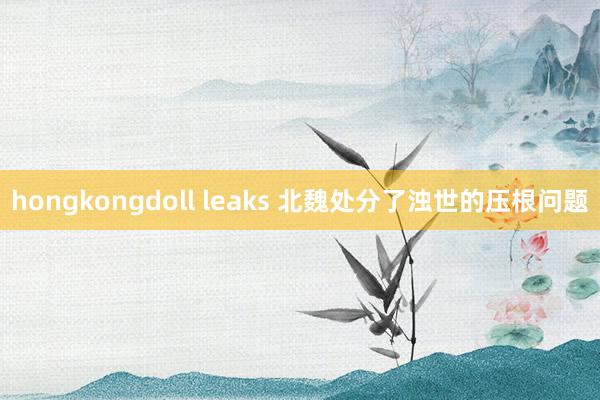 hongkongdoll leaks 北魏处分了浊世的压根问题