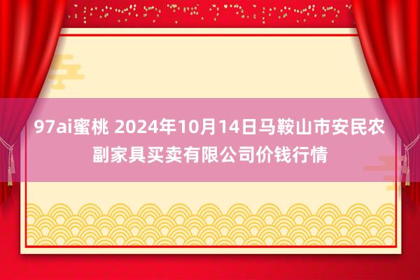 97ai蜜桃 2024年10月14日马鞍山市安民农副家具买卖有限公司价钱行情