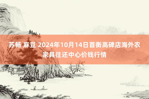 苏畅 麻豆 2024年10月14日首衡高碑店海外农家具往还中心价钱行情