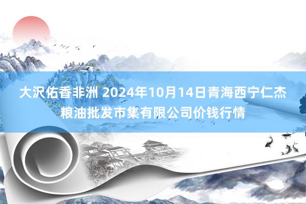 大沢佑香非洲 2024年10月14日青海西宁仁杰粮油批发市集有限公司价钱行情