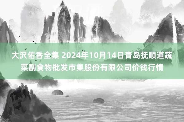 大沢佑香全集 2024年10月14日青岛抚顺道蔬菜副食物批发市集股份有限公司价钱行情