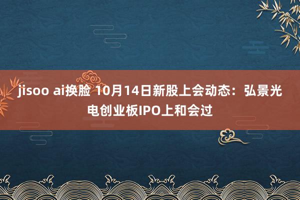 jisoo ai换脸 10月14日新股上会动态：弘景光电创业板IPO上和会过