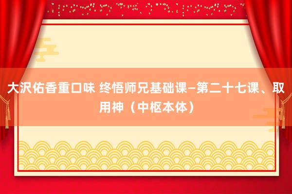 大沢佑香重口味 终悟师兄基础课—第二十七课、取用神（中枢本体）