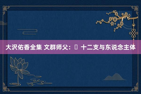 大沢佑香全集 文群师父：​十二支与东说念主体