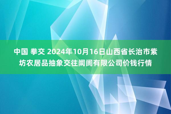 中国 拳交 2024年10月16日山西省长治市紫坊农居品抽象交往阛阓有限公司价钱行情