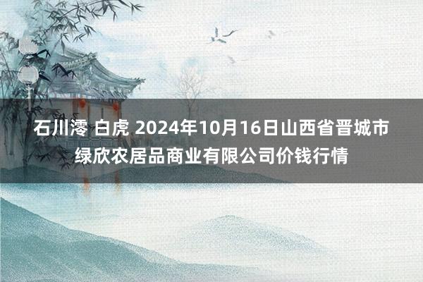 石川澪 白虎 2024年10月16日山西省晋城市绿欣农居品商业有限公司价钱行情