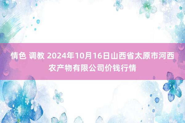 情色 调教 2024年10月16日山西省太原市河西农产物有限公司价钱行情