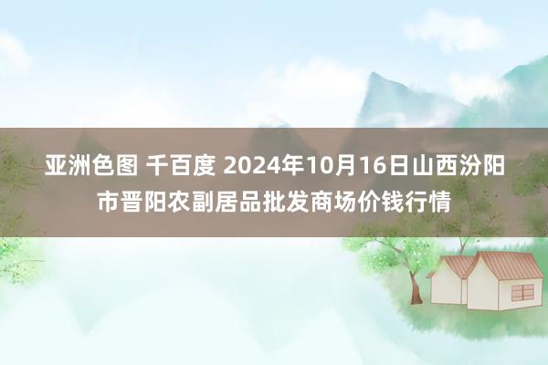 亚洲色图 千百度 2024年10月16日山西汾阳市晋阳农副居品批发商场价钱行情