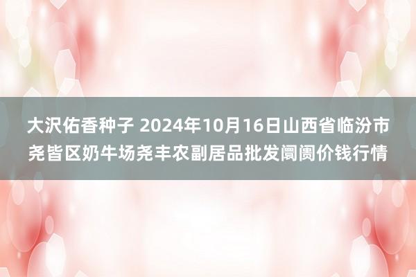 大沢佑香种子 2024年10月16日山西省临汾市尧皆区奶牛场尧丰农副居品批发阛阓价钱行情