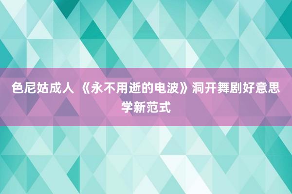 色尼姑成人 《永不用逝的电波》洞开舞剧好意思学新范式