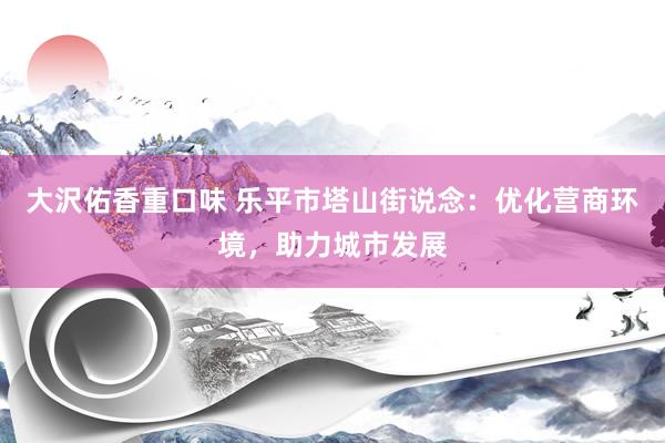 大沢佑香重口味 乐平市塔山街说念：优化营商环境，助力城市发展