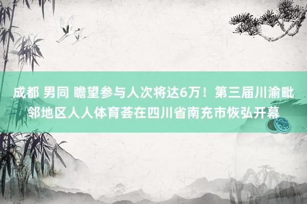 成都 男同 瞻望参与人次将达6万！第三届川渝毗邻地区人人体育荟在四川省南充市恢弘开幕