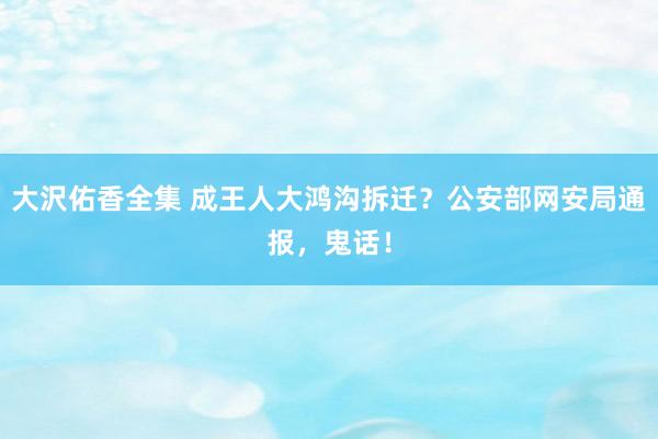 大沢佑香全集 成王人大鸿沟拆迁？公安部网安局通报，鬼话！