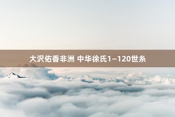 大沢佑香非洲 中华徐氏1—120世糸