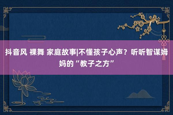 抖音风 裸舞 家庭故事|不懂孩子心声？听听智谋姆妈的“教子之方”