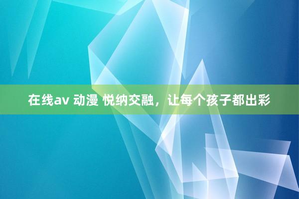 在线av 动漫 悦纳交融，让每个孩子都出彩